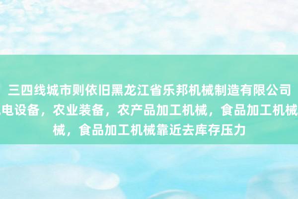 三四线城市则依旧黑龙江省乐邦机械制造有限公司，生产，销售机电设备，农业装备，农产品加工机械，食品加工机械靠近去库存压力