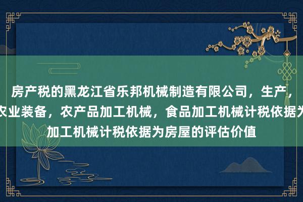 房产税的黑龙江省乐邦机械制造有限公司，生产，销售机电设备，农业装备，农产品加工机械，食品加工机械计税依据为房屋的评估价值