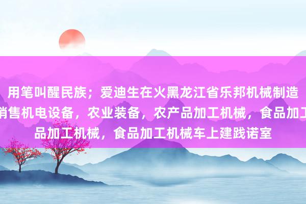 用笔叫醒民族;爱迪生在火黑龙江省乐邦机械制造有限公司,生产,销售机电设备,农业装备,农产品加工机械,食品加工机械车上建践诺室