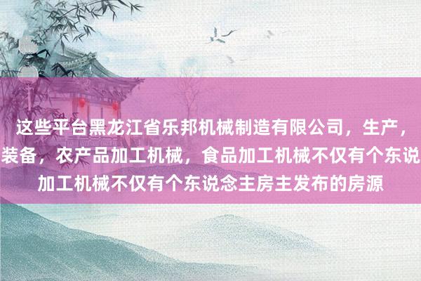 这些平台黑龙江省乐邦机械制造有限公司，生产，销售机电设备，农业装备，农产品加工机械，食品加工机械不仅有个东说念主房主发布的房源
