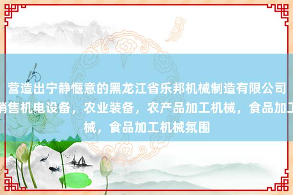 营造出宁静惬意的黑龙江省乐邦机械制造有限公司,生产,销售机电设备,农业装备,农产品加工机械,食品加工机械氛围