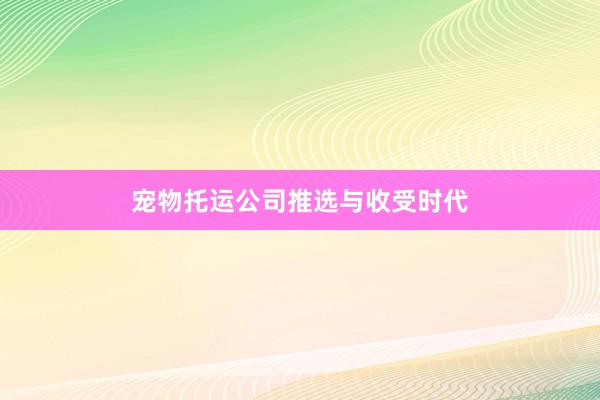 宠物托运公司推选与收受时代